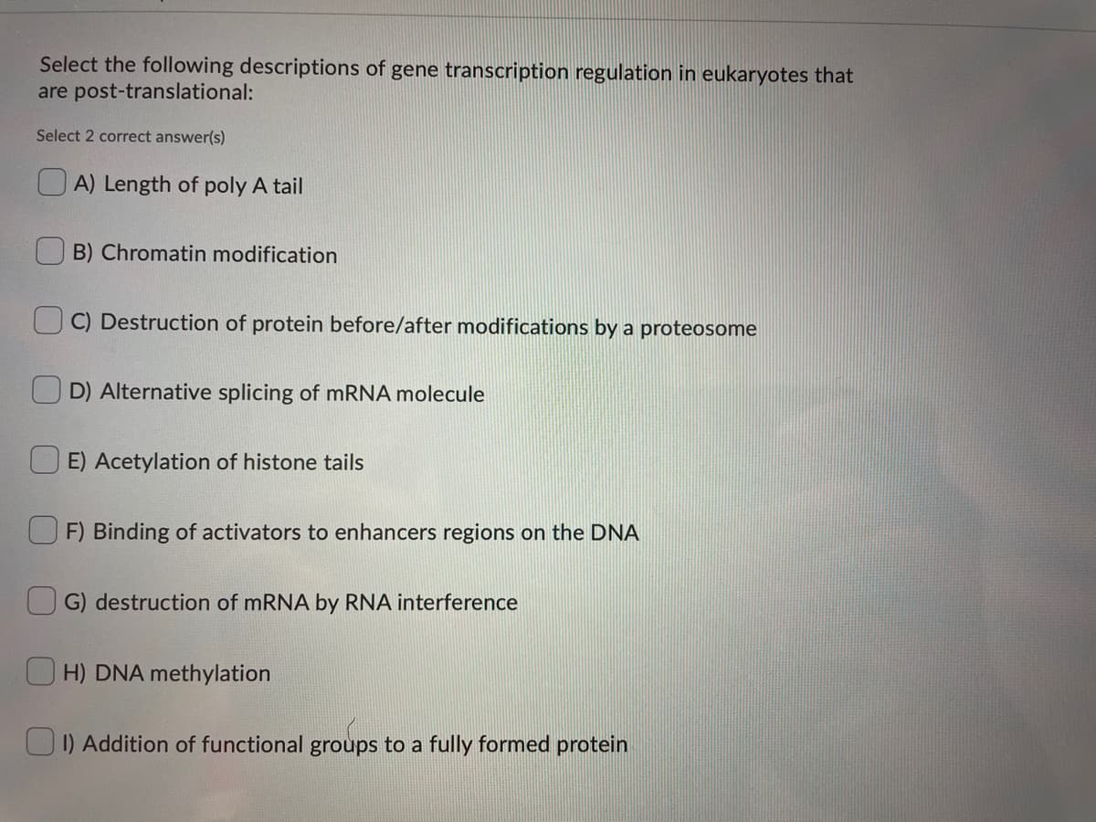 Select the following descriptions of gene transcription regulation in eukaryotes that
are post-translational:
Select 2 correct answer(s)
O A) Length of poly A tail
B) Chromatin modification
C) Destruction of protein before/after modifications by a proteosome
U D) Alternative splicing of mRNA molecule
E) Acetylation of histone tails
F) Binding of activators to enhancers regions on the DNA
G) destruction of mRNA by RNA interference
O H) DNA methylation
UI) Addition of functional groups to a fully formed protein
