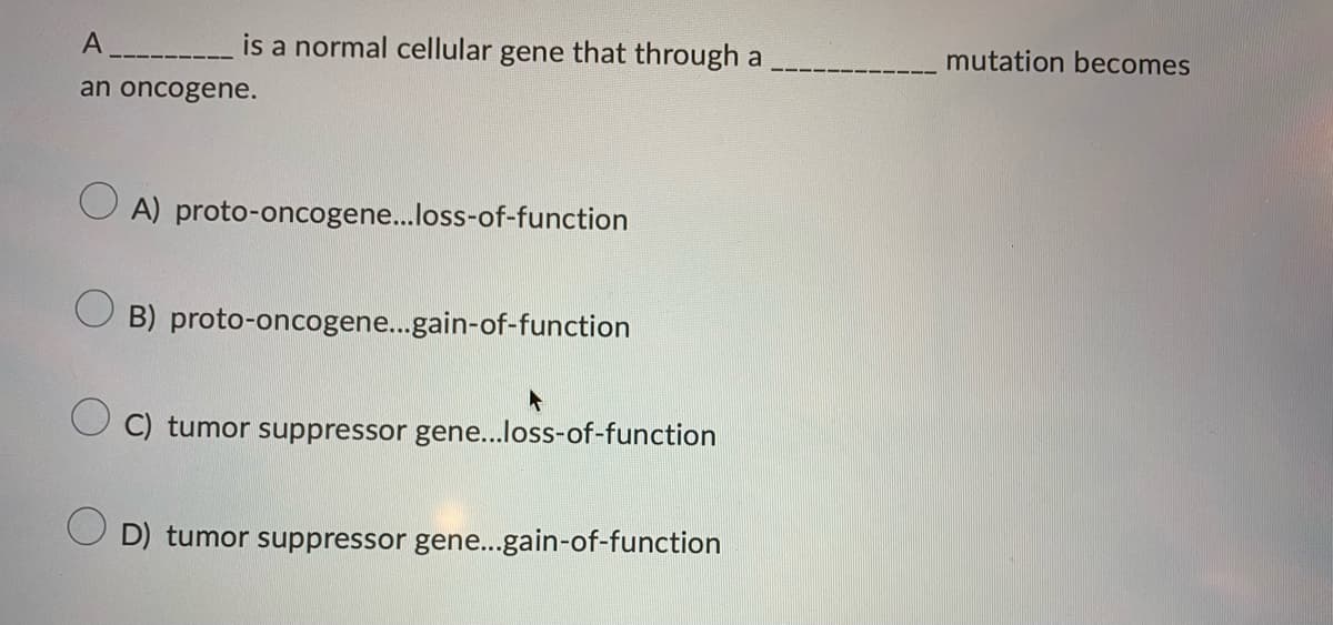 A
is a normal cellular gene that through a
an oncogene.
OA) proto-oncogene...loss-of-function
B) proto-oncogene...gain-of-function
C) tumor suppressor gene...loss-of-function
D) tumor suppressor gene...gain-of-function
mutation becomes