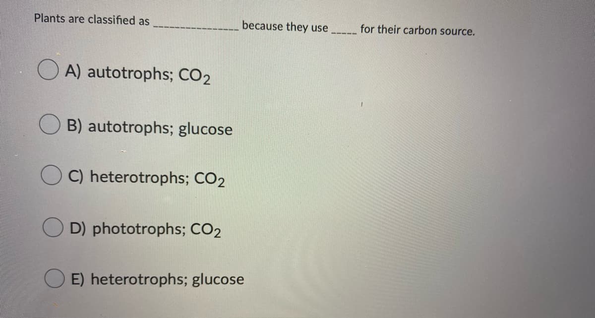 Plants are classified as
because they use
for their carbon source.
O A) autotrophs; CO2
B) autotrophs; glucose
C) heterotrophs; CO2
D) phototrophs; CO2
E) heterotrophs; glucose
