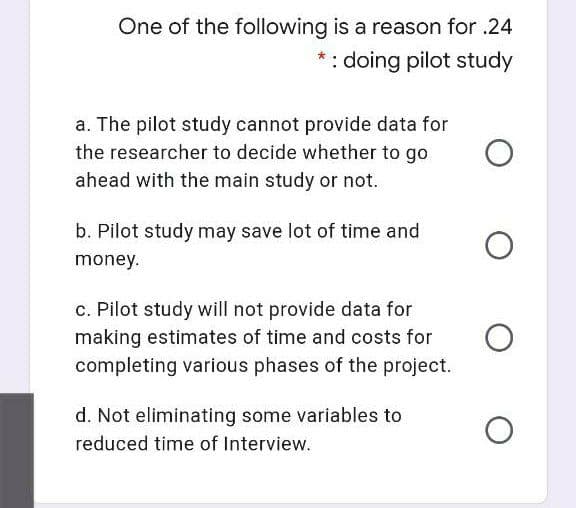 One of the following is a reason for .24
*: doing pilot study
a. The pilot study cannot provide data for
the researcher to decide whether to go
ahead with the main study or not.
b. Pilot study may save lot of time and
money.
c. Pilot study will not provide data for
making estimates of time and costs for
completing various phases of the project.
d. Not eliminating some variables to
reduced time of Interview.
