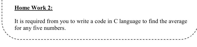 Home Work 2:
It is required from you to write a code in C language to find the average
for any five numbers.

