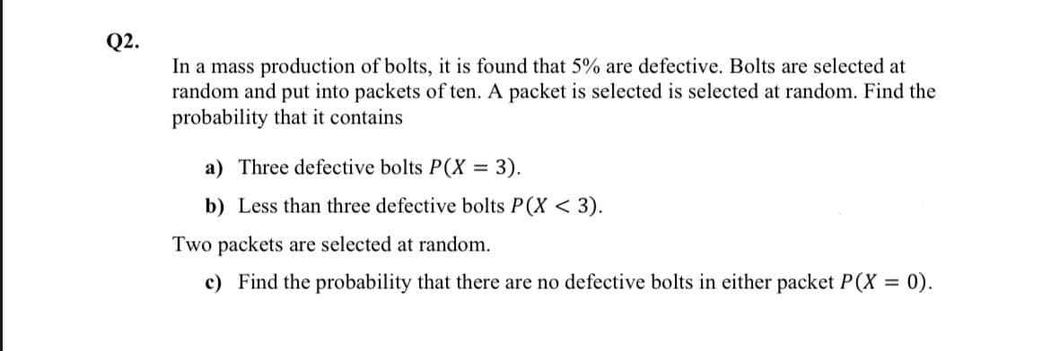 Q2.
In a mass production of bolts, it is found that 5% are defective. Bolts are selected at
random and put into packets of ten. A packet is selected is selected at random. Find the
probability that it contains
a) Three defective bolts P(X = 3).
b) Less than three defective bolts P(X < 3).
Two packets are selected at random.
c) Find the probability that there are no defective bolts in either packet P(X = 0).