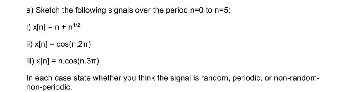 a) Sketch the following signals over the period n=0 to n=5:
i) x[n] = n + n¹/2
ii) x[n] = cos(n.2TT)
iii) x[n] = n.cos(n.3T)
In each case state whether you think the signal is random, periodic, or non-random-
non-periodic.