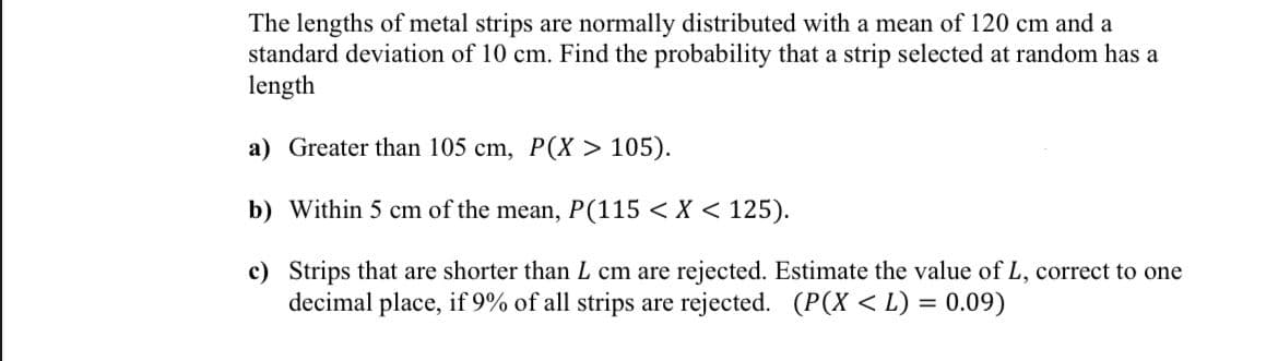 The lengths of metal strips are normally distributed with a mean of 120 cm and a
standard deviation of 10 cm. Find the probability that a strip selected at random has a
length
a) Greater than 105 cm, P(X> 105).
b) Within 5 cm of the mean, P(115 < X < 125).
c) Strips that are shorter than L cm are rejected. Estimate the value of L, correct to one
decimal place, if 9% of all strips are rejected. (P(X<L) = 0.09)