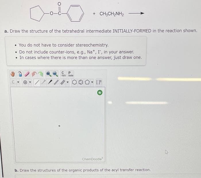 + CH;CH2NH2
a. Draw the structure of the tetrahedral intermediate INITIALLY-FORMED in the reaction shown.
• You do not have to consider stereochemistry.
• Do not include counter-ions, e.g., Na*, I', in your answer.
• In cases where there is more than one answer, just draw one.
opy aste
IF
ChemDoodle"
b. Draw the structures of the organic products of the acyl transfer reaction.
