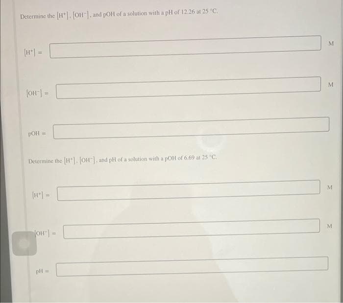 Determine the H*1. JOH], and pOH of a solution with a pH of 12.26 at 25 C.
[H =
%3D
M
(OH-| =
pOH =
Determine the H), JOH-|, and pH of a solution with a pOH of 6.69 at 25 "C.
[H*) =
pH
