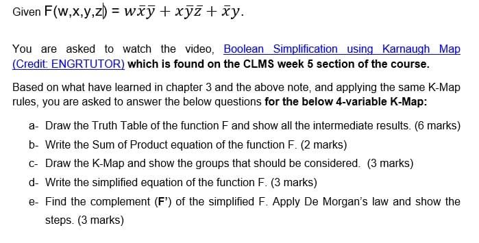 Given F(w,x,y,z)
= wxy + xyz + xy.
You are asked to watch the video, Boolean Simplification using Karnaugh Map
(Credit: ENGRTUTOR) which is found on the CLMS week 5 section of the course.
Based on what have learned in chapter 3 and the above note, and applying the same K-Map
rules, you are asked to answer the below questions for the below 4-variable K-Map:
a- Draw the Truth Table of the function F and show all the intermediate results. (6 marks)
b- Write the Sum of Product equation of the function F. (2 marks)
c- Draw the K-Map and show the groups that should be considered. (3 marks)
d- Write the simplified equation of the function F. (3 marks)
e- Find the complement (F') of the simplified F. Apply De Morgan's law and show the
steps. (3 marks)

