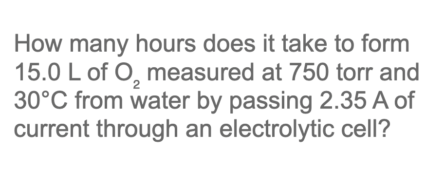 How many hours does it take to form
15.0 L of O, measured at 750 torr and
30°C from water by passing 2.35 A of
current through an electrolytic cell?
2

