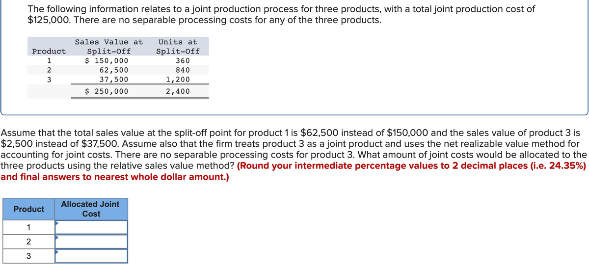 The following information relates to a joint production process for three products, with a total joint production cost of
$125,000. There are no separable processing costs for any of the three products.
Product
1
WNI
Product
1
2
3
2
3
Sales Value at Units at
Split-Off
Split-Off
$ 150,000
360
62,500
840
37,500
1,200
$ 250,000
2,400
Assume that the total sales value at the split-off point for product 1 is $62,500 instead of $150,000 and the sales value of product 3 is
$2,500 instead of $37,500. Assume also that the firm treats product 3 as a joint product and uses the net realizable value method for
accounting for joint costs. There are no separable processing costs for product 3. What amount of joint costs would be allocated to the
three products using the relative sales value method? (Round your intermediate percentage values to 2 decimal places (i.e. 24.35%)
and final answers to nearest whole dollar amount.)
Allocated Joint
Cost
