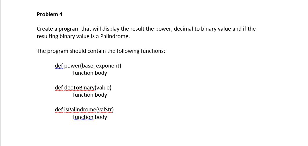 Problem 4
Create a program that will display the result the power, decimal to binary value and if the
resulting binary value is a Palindrome.
The program should contain the following functions:
def power(base, exponent)
function body
def decToBinary(value)
function body
def isPalindrome(valStr)
function body
