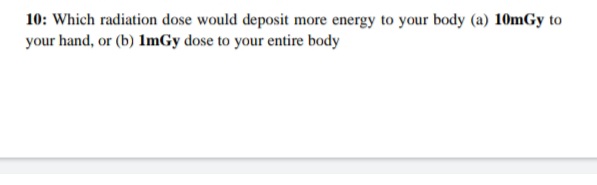 10: Which radiation dose would deposit more energy to your body (a) 10mGy to
your hand, or (b) ImGy dose to your entire body
