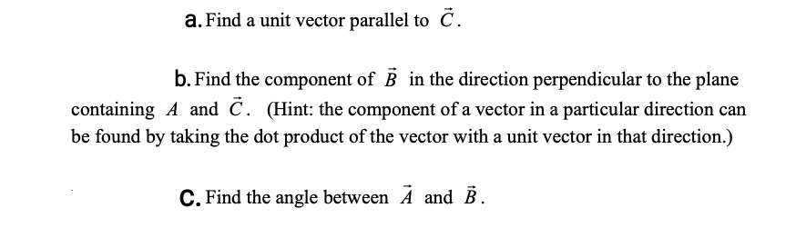b. Find the component of B in the direction perpendicular to the plane
ntaining A and C. (Hint: the component of a vector in a particular direction can
found by taking the dot product of the vector with a unit vector in that direction.)
C. Find the angle between A and B.
