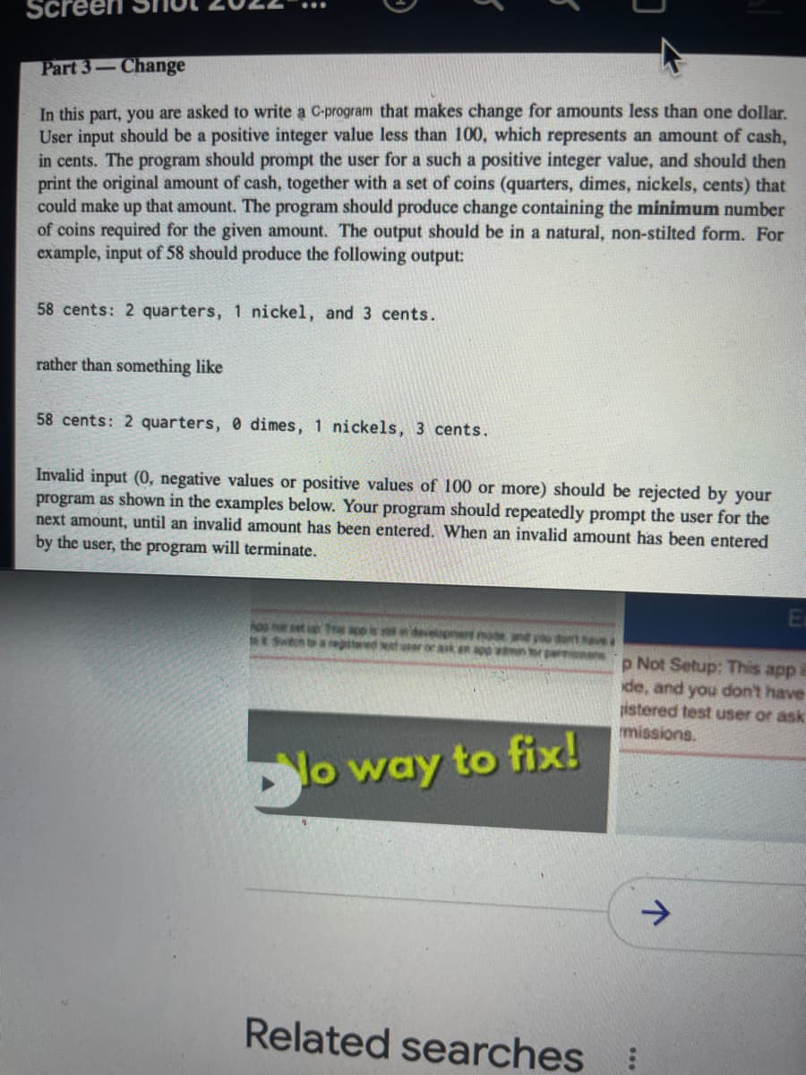 Screel
...
Part 3-Change
In this part, you are asked to write a C-program that makes change for amounts less than one dollar.
User input should be a positive integer value less than 100, which represents an amount of cash,
in cents. The program should prompt the user for a such a positive integer value, and should then
print the original amount of cash, together with a set of coins (quarters, dimes, nickels, cents) that
could make up that amount. The program should produce change containing the minimum number
of coins required for the given amount. The output should be in a natural, non-stilted form. For
example, input of 58 should produce the following output:
58 cents: 2 quarters, 1 nickel, and 3 cents.
rather than something like
58 cents: 2 quarters, 0 dimes, 1 nickels, 3 cents.
Invalid input (0, negative values or positive values of 100 or more) should be rejected by your
program as shown in the examples below. Your program should repeatedly prompt the user for the
next amount, until an invalid amount has been entered. When an invalid amount has been entered
by the user, the program will terminate.
Ea
n set T co i
egtered et
dvelpret moe and you dt ave
ror aik en app wn tr permanens p Not Setup: This app e
ide, and you don't have
pistered test user or ask
missions.
o way to fix!
Related searches:
