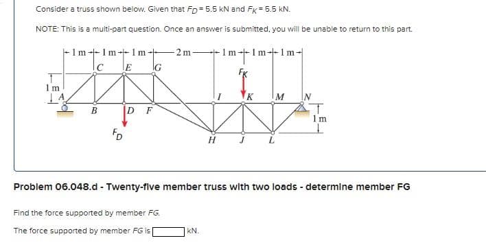 Consider a truss shown below. Given that FD= 5.5 kN and FK = 5.5 kN.
NOTE: This is a multi-part question. Once an answer is submitted, you will be unable to return to this part.
1
1m
1m-1m-1m-
IC
B
FD
E
D F
G
2 m
Find the force supported by member FG.
The force supported by member FG is
H
KN.
m
-Im-1m-
K
M
Problem 06.048.d - Twenty-five member truss with two loads - determine member FG
1m