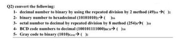 Q2) convert the following:
1- decimal number to binary by using the repeated division by 2 method (49)10 ➜( ):
2- binary number to hexadecimal (10101010): ()16
3- octal number to decimal by repeated division by 8 method (254)→( )10
4- BCD code numbers to decimal (100101111000)BCD ( )10
5- Gray code to binary (1010)Gray ( )