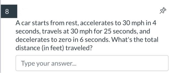 8
A car starts from rest, accelerates to 30 mph in 4
seconds, travels at 30 mph for 25 seconds, and
decelerates to zero in 6 seconds. What's the total
distance (in feet) traveled?
Type your answer...