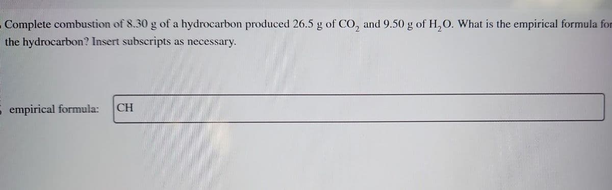 Complete combustion of 8.30 g of a hydrocarbon produced 26.5 g of CO₂ and 9.50 g of H₂O. What is the empirical formula for
the hydrocarbon? Insert subscripts as necessary.
5 empirical formula: CH