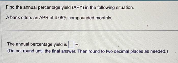 Find the annual percentage yield (APY) in the following situation.
A bank offers an APR of 4.05% compounded monthly.
The annual percentage yield is%.
(Do not round until the final answer. Then round to two decimal places as needed.)