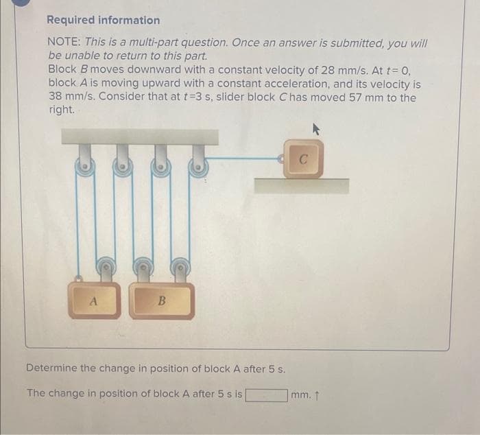 Required information
NOTE: This is a multi-part question. Once an answer is submitted, you will
be unable to return to this part.
Block B moves downward with a constant velocity of 28 mm/s. At t= 0,
block A is moving upward with a constant acceleration, and its velocity is
38 mm/s. Consider that at t-3 s, slider block C has moved 57 mm to the
right.
A
B
Determine the change in position of block A after 5 s.
The change in position of block A after 5 s is
C
mm. t