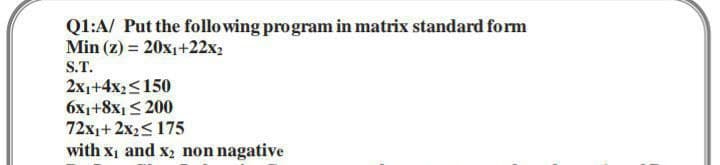 Q1:A/ Put the following program in matrix standard form
Min (z) = 20x₁+22x2
S.T.
2x1+4x₂ <150
6x₁+8x1 ≤200
72x1+2x₂≤ 175
with X₁ and x₂ non nagative