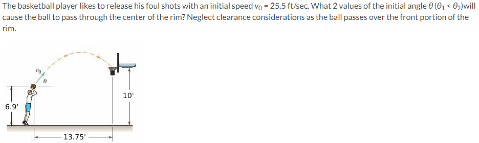 The basketball player likes to release his foul shots with an initial speed vo = 25.5 ft/sec. What 2 values of the initial angle 0 (0₁ <0₂) will
cause the ball to pass through the center of the rim? Neglect clearance considerations as the ball passes over the front portion of the
rim.
6.9¹
10
8
13.75'
10'
