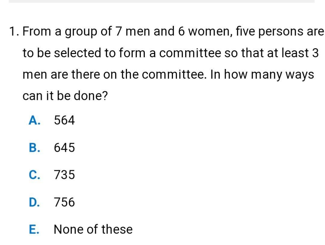 1. From a group of 7 men and 6 women, five persons are
to be selected to form a committee so that at least 3
men are there on the committee. In how many ways
can it be done?
A. 564
B. 645
C. 735
D. 756
E. None of these