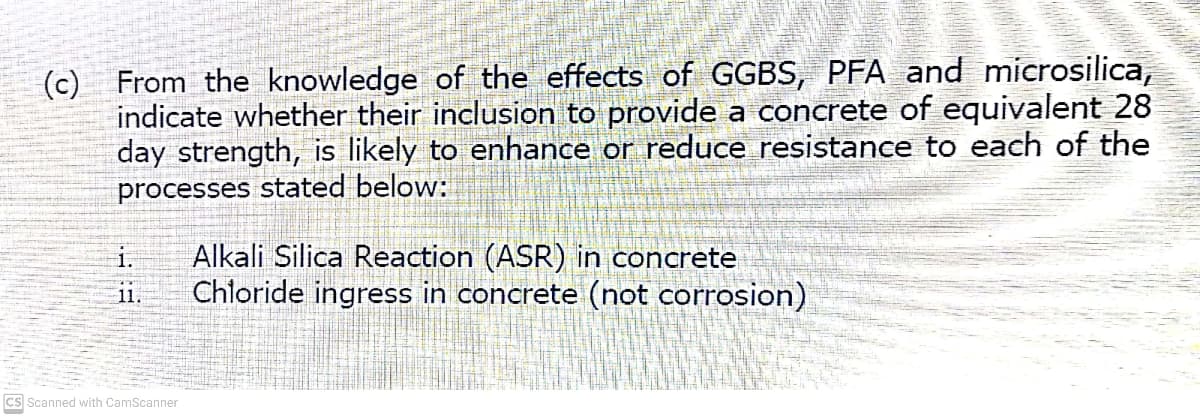 indicate whether their inclusion to provide a concrete of equivalent 28
day strength, is likely to enhance or reduce resistance to each of the
processes stated below:
Alkali Silica Reaction (ASR) in concrete
Chloride ingress in concrete (not corrosion)
i.
11.
cs Scanned with CamScanner
