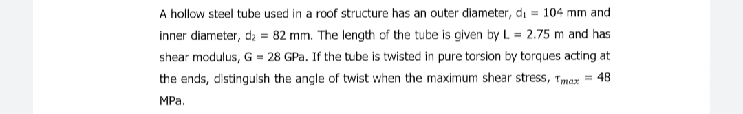 A hollow steel tube used in a roof structure has an outer diameter, di = 104 mm and
inner diameter, d2 = 82 mm. The length of the tube is given by L = 2.75 m and has
shear modulus, G = 28 GPa. If the tube is twisted in pure torsion by torques acting at
the ends, distinguish the angle of twist when the maximum shear stress, Tmax = 48
MРа.
