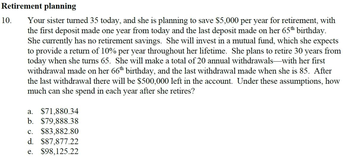 Retirement planning
10. Your sister turned 35 today, and she is planning to save $5,000 per year for retirement, with
the first deposit made one year from today and the last deposit made on her 65th birthday.
She currently has no retirement savings. She will invest in a mutual fund, which she expects
to provide a return of 10% per year throughout her lifetime. She plans to retire 30 years from
today when she turns 65. She will make a total of 20 annual withdrawals with her first
withdrawal made on her 66th birthday, and the last withdrawal made when she is 85. After
the last withdrawal there will be $500,000 left in the account. Under these assumptions, how
much can she spend in each year after she retires?
a. $71,880.34
b. $79,888.38
C. $83,882.80
d. $87,877.22
e. $98,125.22