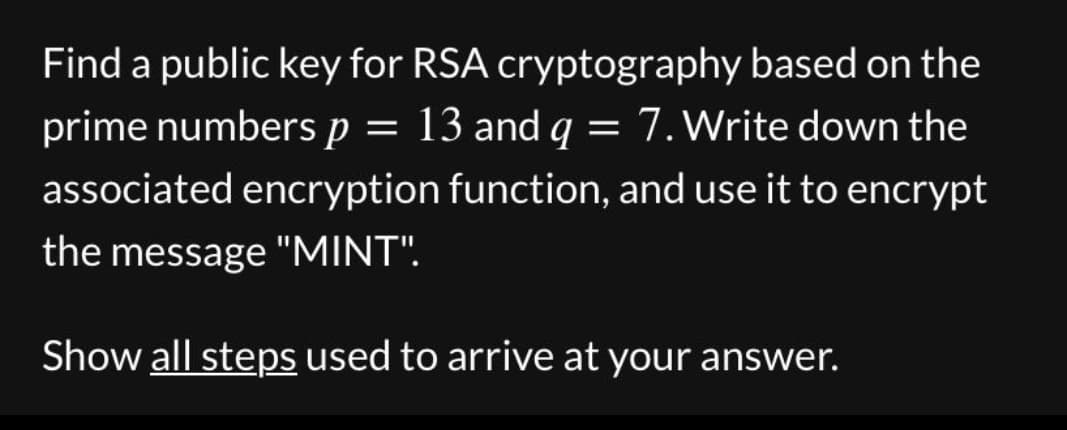 Find a public key for RSA cryptography based on the
prime numbers p = 13 and q = 7. Write down the
associated encryption function, and use it to encrypt
the message "MINT".
Show all steps used to arrive at your answer.