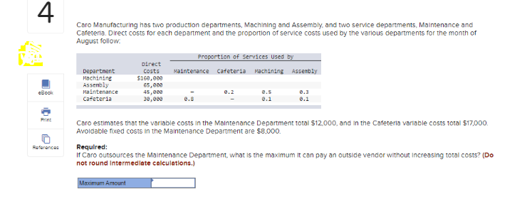 4
eBook
References
Caro Manufacturing has two production departments, Machining and Assembly, and two service departments, Maintenance and
Cafeteria. Direct costs for each department and the proportion of service costs used by the various departments for the month of
August follow.
Department
Machining
Assembly
Maintenance
Cafeteria
Direct
Costs
$160,000
65,000
45,000
30,000
Maximum Amount
Proportion of Services Used by
Maintenance Cafeteria Machining Assembly
8.5
0.1
0.3
0.1
Caro estimates that the variable costs in the Maintenance Department total $12,000, and in the Cafeteria variable costs total $17,000.
Avoldable fixed costs in the Maintenance Department are $8,000.
Required:
If Caro outsources the Maintenance Department, what is the maximum It can pay an outside vendor without increasing total costs? (Do
not round Intermediate calculations.)