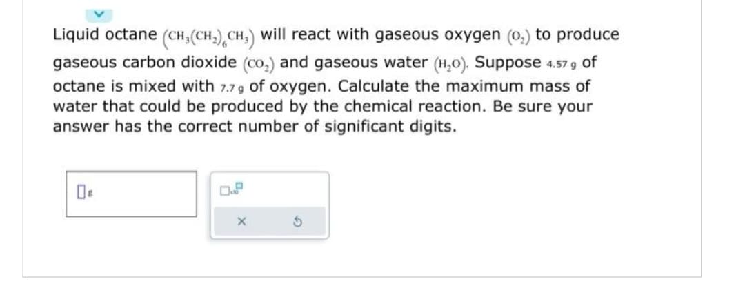 Liquid octane (CH₂(CH₂) CH3) will react with gaseous oxygen (0₂) to produce
gaseous carbon dioxide (co₂) and gaseous water (H₂O). Suppose 4.57 g of
octane is mixed with 7.79 of oxygen. Calculate the maximum mass of
water that could be produced by the chemical reaction. Be sure your
answer has the correct number of significant digits.