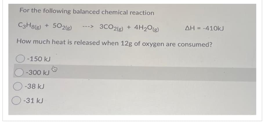 For the following balanced chemical reaction
C3H8(g) + 502(g) --> 3CO2(g) + 4H₂O(g)
How much heat is released when 12g of oxygen are consumed?
O-150 kJ
-300 kJ
O-38 kJ
O-31 kJ
ΔΗ = -410kJ