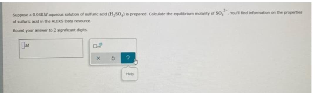 Suppose a 0.048 M aqueous solution of sulfuric acid (H₂SO₂) is prepared. Calculate the equilibrium molarity of SO
of sulfuric acid in the ALEKS Data resource.
Round your answer to 2 significant digits.
DM
0.2
X
?
Help
You'll find information on the properties
