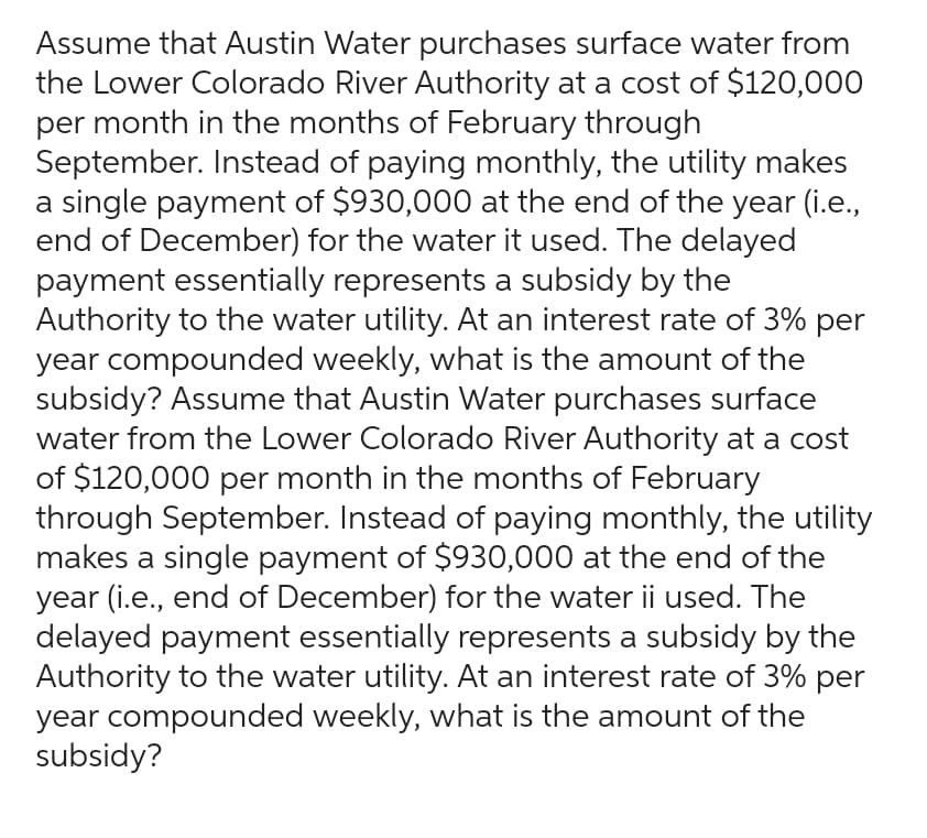 Assume that Austin Water purchases surface water from
the Lower Colorado River Authority at a cost of $120,000
per month in the months of February through
September. Instead of paying monthly, the utility makes
a single payment of $930,000 at the end of the year (i.e.,
end of December) for the water it used. The delayed
payment essentially represents a subsidy by the
Authority to the water utility. At an interest rate of 3% per
year compounded weekly, what is the amount of the
subsidy? Assume that Austin Water purchases surface
water from the Lower Colorado River Authority at a cost
of $120,000 per month in the months of February
through September. Instead of paying monthly, the utility
makes a single payment of $930,000 at the end of the
year (i.e., end of December) for the water ii used. The
delayed payment essentially represents a subsidy by the
Authority to the water utility. At an interest rate of 3% per
year compounded weekly, what is the amount of the
subsidy?
