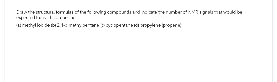 Draw the structural formulas of the following compounds and indicate the number of NMR signals that would be
expected for each compound.
(a) methyl iodide (b) 2,4-dimethylpentane (c) cyclopentane (d) propylene (propene)