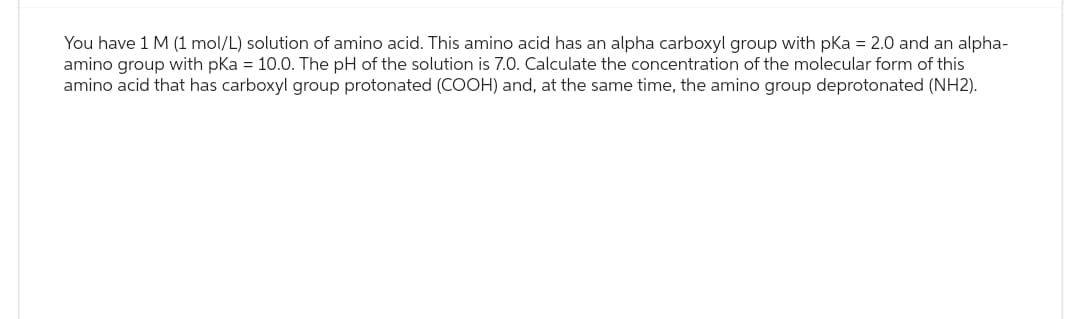 You have 1 M (1 mol/L) solution of amino acid. This amino acid has an alpha carboxyl group with pKa = 2.0 and an alpha-
amino group with pKa = 10.0. The pH of the solution is 7.0. Calculate the concentration of the molecular form of this
amino acid that has carboxyl group protonated (COOH) and, at the same time, the amino group deprotonated (NH2).