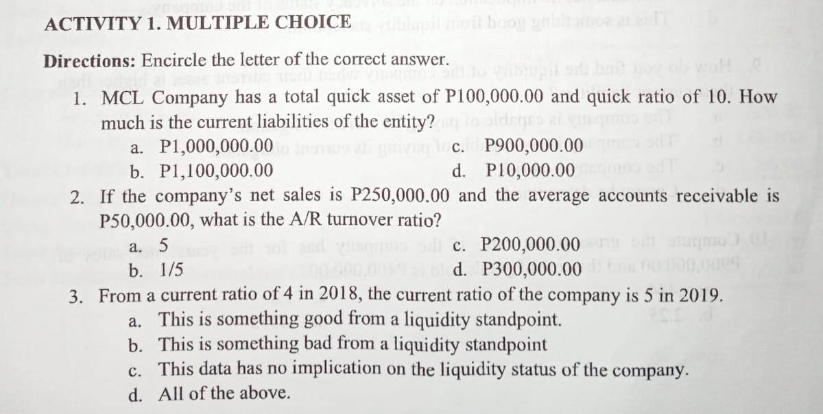 ACTIVITY 1. MULTIPLE CHOICE
wblupi moit boog aamoz a adT
Directions: Encircle the letter of the correct answer.
1. MCL Company has a total quick asset of P100,000.00 and quick ratio of 10. How
much is the current liabilities of the entity?
a. P1,000,000.00
b. P1,100,000.00
c. P900,000.00
d. P10,000.00
2. If the company's net sales is P250,000.00 and the average accounts receivable is
P50,000.00, what is the A/R turnover ratio?
c. P200,000.00 m
d. P300,000.00
a. 5
To Coubrc
bns 00.000,000
3. From a current ratio of 4 in 2018, the current ratio of the company is 5 in 2019.
b. 1/5
a. This is something good from a liquidity standpoint.
b. This is something bad from a liquidity standpoint
c. This data has no implication on the liquidity status of the company.
d. All of the above.
