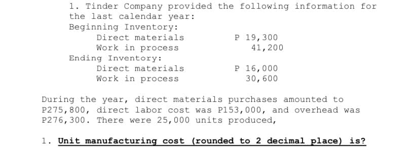 1. Tinder Company provided the following information for
the last calendar year:
Beginning Inventory:
P 19,300
41,200
Direct materials
Work in process
Ending Inventory:
Direct materials
P 16,000
30,600
Work in process
During the year, direct materials purchases amounted to
P275,800, direct labor cost was P153,000, and overhead was
P276, 300. There were 25,000 units produced,
1. Unit manufacturing cost (rounded to 2 decimal place) is?
