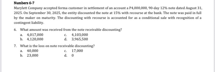Numbers 6-7
Marylett Company accepted forma customer in settlement of an account a P4,000,000, 90-day 12% note dated August 31,
2025. On September 30, 2025, the entity discounted the note at 15% with recourse at the bank. The note was paid in full
by the maker on maturity. The discounting with recourse is accounted for as a conditional sale with recognition of a
contingent liability.
6. What amount was received from the note receivable discounting?
a. 4,017,000
b. 4,120,000
c. 4,103,000
d. 3,965,500
7. What is the loss on note receivable discounting?
c. 17,000
a. 40,000
b. 23,000
d. 0
