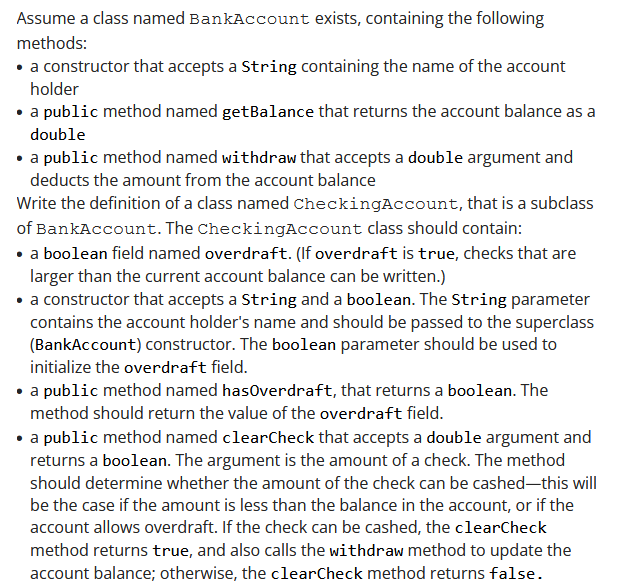 Assume a class named BankAccount exists, containing the following
methods:
• a constructor that accepts a String containing the name of the account
holder
• a public method named getBalance that returns the account balance as a
double
• a public method named withdraw that accepts a double argument and
deducts the amount from the account balance
Write the definition of a class named CheckingAccount, that is a subclass
of BankAccount. The CheckingAccount class should contain:
• a boolean field named overdraft. (If overdraft is true, checks that are
larger than the current account balance can be written.)
• a constructor that accepts a String and a boolean. The String parameter
contains the account holder's name and should be passed to the superclass
(BankAccount) constructor. The boolean parameter should be used to
initialize the overdraft field.
• a public method named hasOverdraft, that returns a boolean. The
method should return the value of the overdraft field.
• a public method named clearCheck that accepts a double argument and
returns a boolean. The argument is the amount of a check. The method
should determine whether the amount of the check can be cashed-this will
be the case if the amount is less than the balance in the account, or if the
account allows overdraft. If the check can be cashed, the clearCheck
method returns true, and also calls the withdraw method to update the
account balance; otherwise, the clearCheck method returns false.