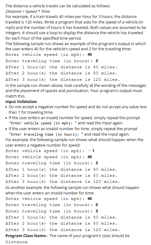 The distance a vehicle travels can be calculated as follows:
Distance = Speed * Time
For example, if a train travels 40 miles-per-hour for 3 hours, the distance
traveled is 120 miles. Write a program that asks for the speed of a vehicle (in
mph) and the number of hours it has traveled. Both values are assumed to be
integers. It should use a loop to display the distance the vehicle has traveled
for each hour of the specified time period.
The following sample run shows an example of the program's output in which
the user enters 40 for the vehicle's speed and 3 for the traveling time:
Enter vehicle speed (in mph): 40
Enter traveling time (in hours): 3
After 1 hour (s) the distance is 40 miles.
After 2 hour (s)
distance is 80 miles.
After 3 hour (s) the distance is 120 miles.
the
In the sample run shown above, look carefully at the wording of the messages
and the placement of spaces and punctuation. Your program's output must
match this.
Input Validation
• Do not accept a negative number for speed and do not accept any value less
than 1 for traveling time.
• If the user enters an invalid number for speed, simply repeat the prompt
"Enter vehicle speed (in mph): "and read the input again.
If the user enters an invalid number for time, simply repeat the prompt
"Enter traveling time (in hours): "and read the input again.
For example, the following sample run shows what should happen when the
user enters a negative number for speed:
Enter vehicle speed (in mph): – 1
-
Enter vehicle speed (in mph): 40
Enter traveling time (in hours): 3
After 1 hour (s) the distance is 40 miles.
After 2 hour(s) the distance is 80 miles.
After 3 hour(s) the distance is 120 miles.
As another example, the following sample run shows what should happen
when the user enters an invalid number for time:
Enter vehicle speed (in mph): 40
Enter traveling time (in hours): 0
Enter traveling time (in hours): 3
After 1 hour (s) the distance is 40 miles.
After 2 hour(s) the distance is 80 miles.
After 3 hour(s) the distance is 120 miles.
Program Class Name: The name of your program's class should be
Distance.