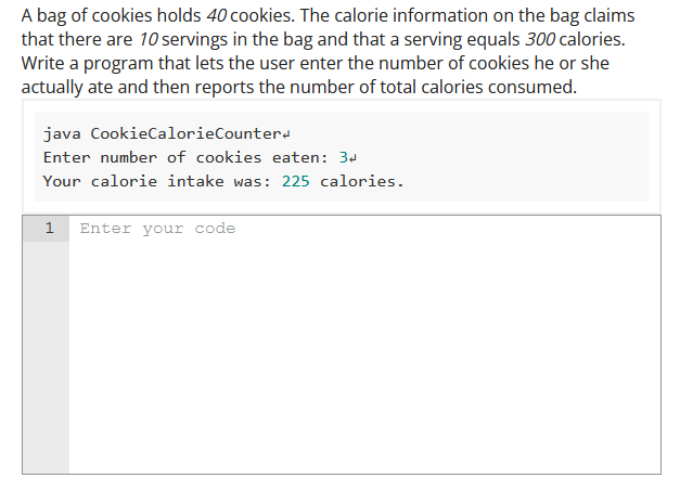 A bag of cookies holds 40 cookies. The calorie information on the bag claims
that there are 10 servings in the bag and that a serving equals 300 calories.
Write a program that lets the user enter the number of cookies he or she
actually ate and then reports the number of total calories consumed.
java CookieCalorieCounter
Enter number of cookies eaten: 34
Your calorie intake was: 225 calories.
1 Enter your code