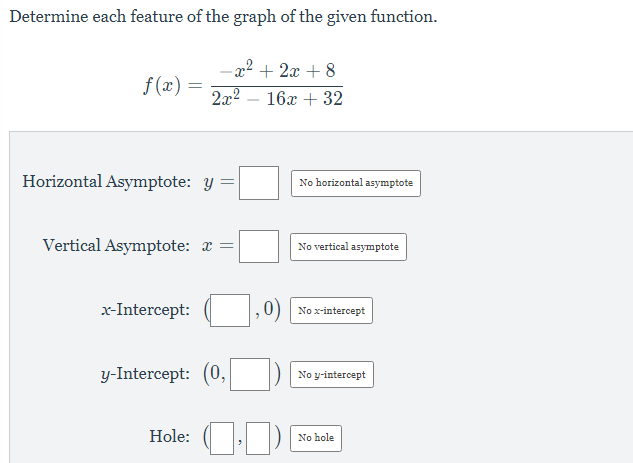Determine each feature of the graph of the given function.
-2² + 2x + 8
f(x) =
2x2
16x + 32
Horizontal Asymptote: y
No horizontal asymptote
Vertical Asymptote: x =
No vertical asymptote
x-Intercept:
0) No x-intercept
y-Intercept: (0,
No y-intercept
Hole: (
No hole
