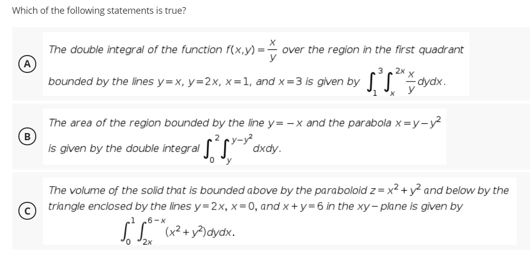 Which of the following statements is true?
The double integral of the function f(x,y) =
over the region in the first quadrant
y
A
3
2x
bounded by the lines y=x, y=2x, x=1, and x=3 is given by ||
dydx.
1
The area of the region bounded by the line y= - x and the parabola x =y-y
В
2
is given by the double integral |
у-
dxdy.
'y
The volume of the solid that is bounded above by the paraboloid z = x² + y? and below by the
triangle enclosed by the lines y=2x, x=0, and x + y= 6 in the xy- plane is given by
6-x
(x² + y?)dydx.
