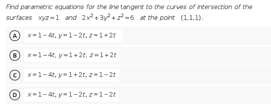 Find parametric equations for the line tangent to the curves of intersection of the
surfaces xyz=1 and 2x2+ 3y2 + z? =6 at the point (1,1,1).
(A
x=1- 4t, y= 1- 2t, z=1+ 2t
B
x=1-4t, y=1+2t, z=1+2t
(c) x=1-4t, y=1+2t, z=1- 2t
D
x =1- 4t, y=1- 2t, z=1-2t
