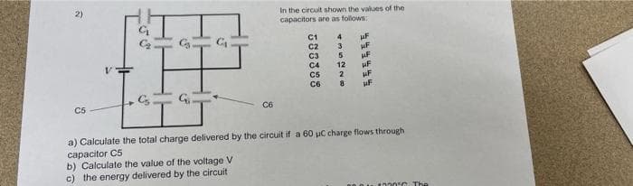 2)
In the circuit shown the values of the
capacitors are as follows:
H.
C1
C2
4
uF
3.
C3
C4
C5
12
HF
HF
C6
C5
C6
a) Calculate the total charge delivered by the circuit if a 60 uC charge flows through
capacitor C5
b) Calculate the value of the voltage V
c) the energy delivered by the circuit
4220C The
