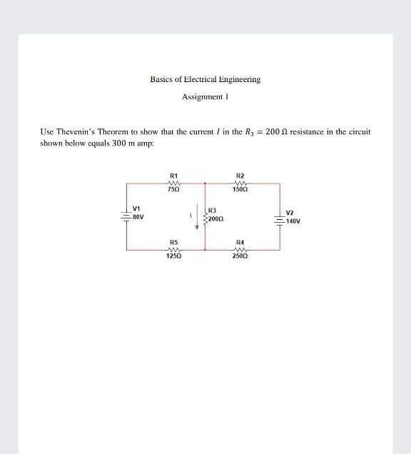 Basics of Electrical Engineering
Assignment I
Use Thevenin's Theorem to show that the current / in the R3 = 200 n resistance in the circuit
shown below equals 300 m amp:
R1
R2
750
1500
V1
R3
2000
V2
-80V
-140V
R5
R4
ww
2500
1250
