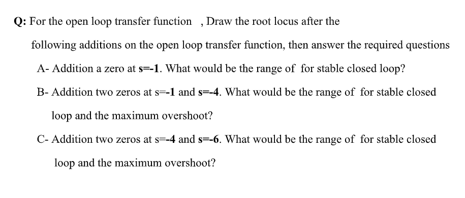 Q: For the open loop transfer function ,Draw the root locus after the
following additions on the open loop transfer function, then answer the required questions
A- Addition a zero at s=-1. What would be the range of for stable closed loop?
B- Addition two zeros at s=-1 and s=-4. What would be the range of for stable closed
loop and the maximum overshoot?
C- Addition two zeros at s=-4 and s=-6. What would be the range of for stable closed
loop and the maximum overshoot?
