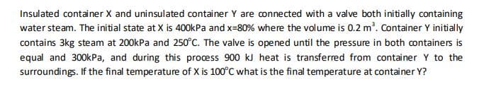 Insulated container X and uninsulated container Y are connected with a valve both initially containing
water steam. The initial state at X is 400kPa and x=80% where the volume is 0.2 m'. Container Y initially
contains 3kg steam at 200kPa and 250°C. The valve is opened until the pressure in both containers is
equal and 300kPa, and during this process 900 kJ heat is transferred from container Y to the
surroundings. If the final temperature of X is 100°C what is the final temperature at container Y?
